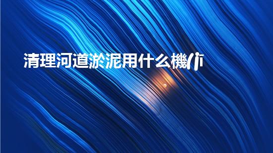 清理河道淤泥用什么機(jī)器好清淤工程技術(shù)革新：如何提升施工效率與安全性？